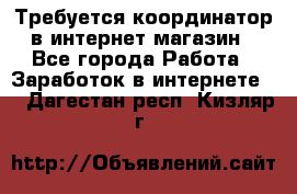 Требуется координатор в интернет-магазин - Все города Работа » Заработок в интернете   . Дагестан респ.,Кизляр г.